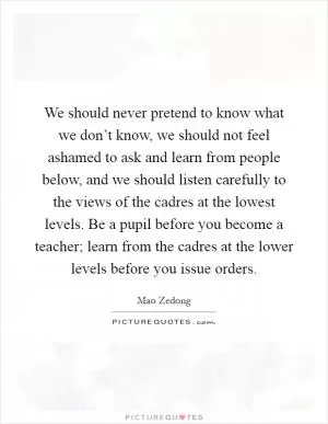 We should never pretend to know what we don’t know, we should not feel ashamed to ask and learn from people below, and we should listen carefully to the views of the cadres at the lowest levels. Be a pupil before you become a teacher; learn from the cadres at the lower levels before you issue orders Picture Quote #1