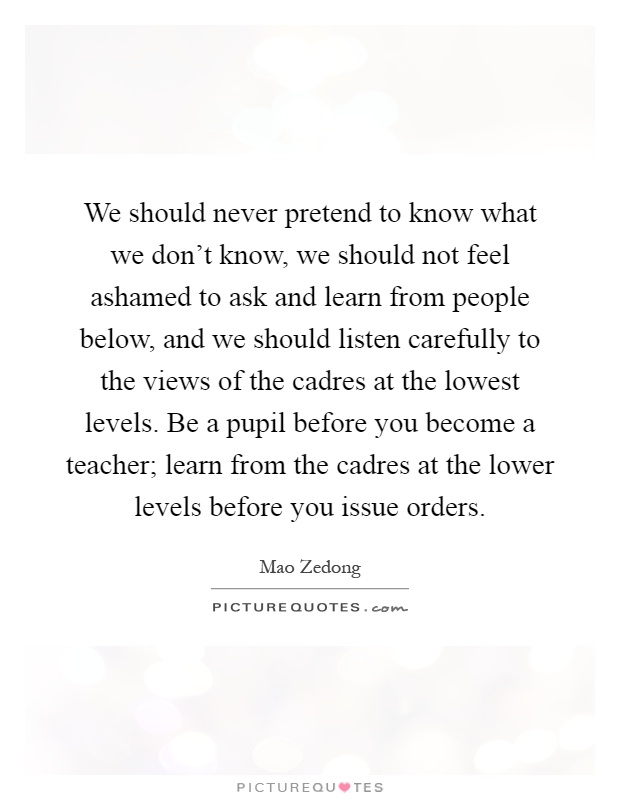 We should never pretend to know what we don't know, we should not feel ashamed to ask and learn from people below, and we should listen carefully to the views of the cadres at the lowest levels. Be a pupil before you become a teacher; learn from the cadres at the lower levels before you issue orders Picture Quote #1