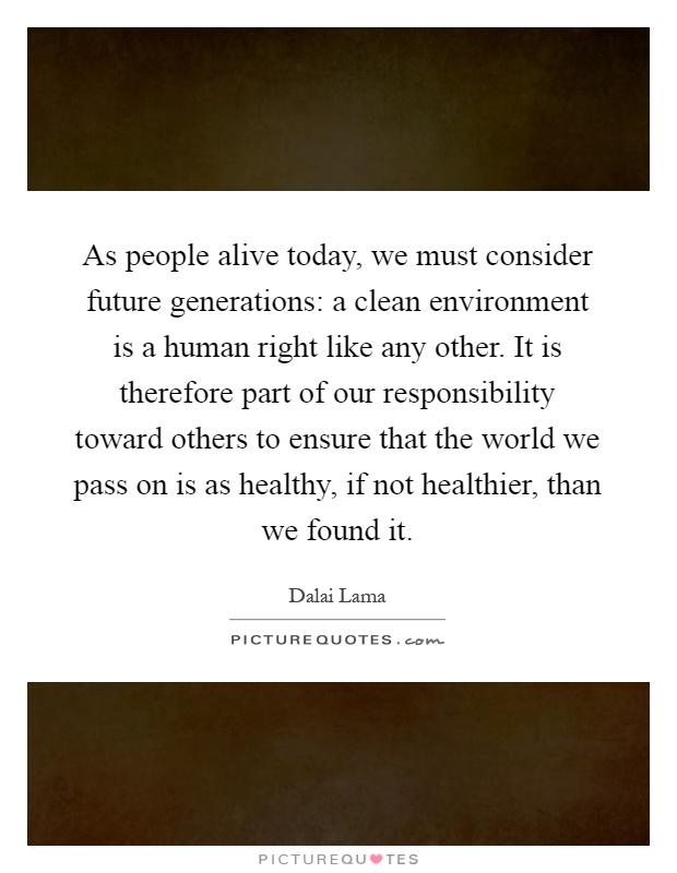 As people alive today, we must consider future generations: a clean environment is a human right like any other. It is therefore part of our responsibility toward others to ensure that the world we pass on is as healthy, if not healthier, than we found it Picture Quote #1