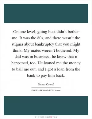 On one level, going bust didn’t bother me. It was the 80s, and there wasn’t the stigma about bankruptcy that you might think. My mates weren’t bothered. My dad was in business.. he knew that it happened, too. He loaned me the money to bail me out, and I got a loan from the bank to pay him back Picture Quote #1