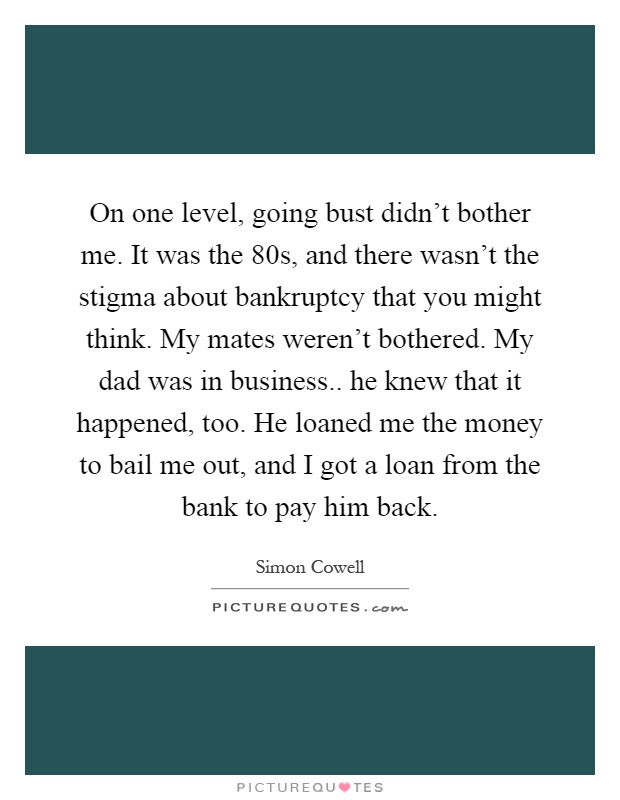 On one level, going bust didn't bother me. It was the 80s, and there wasn't the stigma about bankruptcy that you might think. My mates weren't bothered. My dad was in business.. he knew that it happened, too. He loaned me the money to bail me out, and I got a loan from the bank to pay him back Picture Quote #1