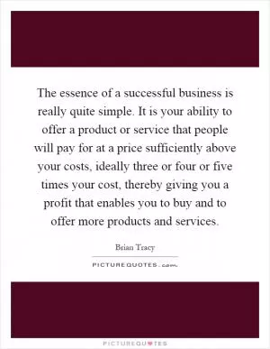 The essence of a successful business is really quite simple. It is your ability to offer a product or service that people will pay for at a price sufficiently above your costs, ideally three or four or five times your cost, thereby giving you a profit that enables you to buy and to offer more products and services Picture Quote #1