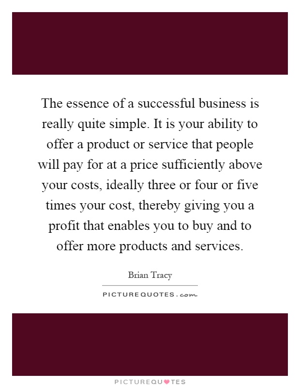 The essence of a successful business is really quite simple. It is your ability to offer a product or service that people will pay for at a price sufficiently above your costs, ideally three or four or five times your cost, thereby giving you a profit that enables you to buy and to offer more products and services Picture Quote #1