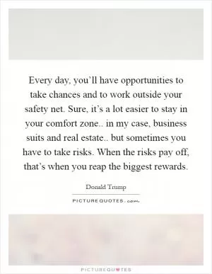 Every day, you’ll have opportunities to take chances and to work outside your safety net. Sure, it’s a lot easier to stay in your comfort zone.. in my case, business suits and real estate.. but sometimes you have to take risks. When the risks pay off, that’s when you reap the biggest rewards Picture Quote #1