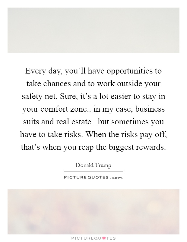 Every day, you'll have opportunities to take chances and to work outside your safety net. Sure, it's a lot easier to stay in your comfort zone.. in my case, business suits and real estate.. but sometimes you have to take risks. When the risks pay off, that's when you reap the biggest rewards Picture Quote #1