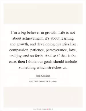 I’m a big believer in growth. Life is not about achievement, it’s about learning and growth, and developing qualities like compassion, patience, perseverance, love, and joy, and so forth. And so if that is the case, then I think our goals should include something which stretches us Picture Quote #1