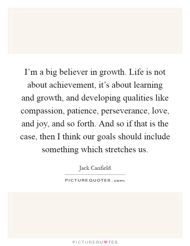 I'm a big believer in growth. Life is not about achievement, it's about learning and growth, and developing qualities like compassion, patience, perseverance, love, and joy, and so forth. And so if that is the case, then I think our goals should include something which stretches us Picture Quote #1