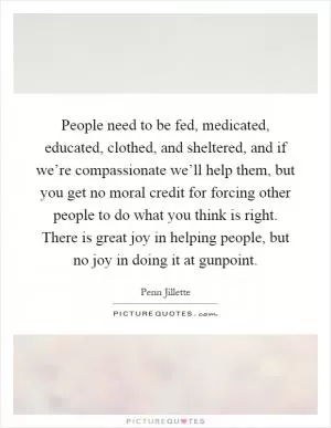 People need to be fed, medicated, educated, clothed, and sheltered, and if we’re compassionate we’ll help them, but you get no moral credit for forcing other people to do what you think is right. There is great joy in helping people, but no joy in doing it at gunpoint Picture Quote #1