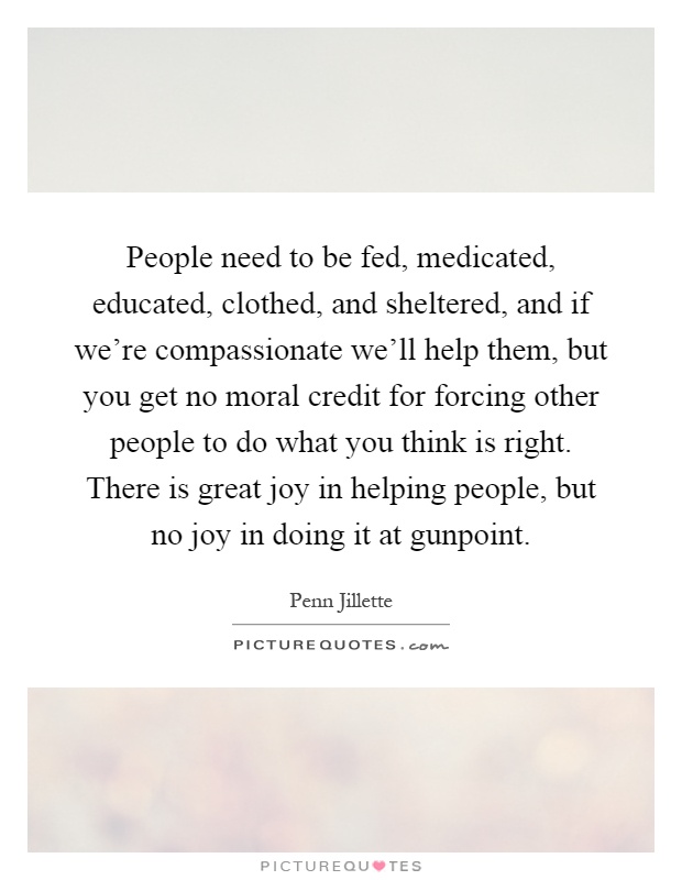 People need to be fed, medicated, educated, clothed, and sheltered, and if we're compassionate we'll help them, but you get no moral credit for forcing other people to do what you think is right. There is great joy in helping people, but no joy in doing it at gunpoint Picture Quote #1