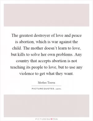 The greatest destroyer of love and peace is abortion, which is war against the child. The mother doesn’t learn to love, but kills to solve her own problems. Any country that accepts abortion is not teaching its people to love, but to use any violence to get what they want Picture Quote #1