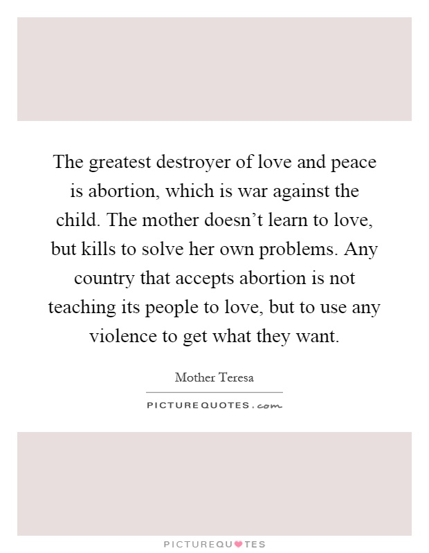 The greatest destroyer of love and peace is abortion, which is war against the child. The mother doesn't learn to love, but kills to solve her own problems. Any country that accepts abortion is not teaching its people to love, but to use any violence to get what they want Picture Quote #1