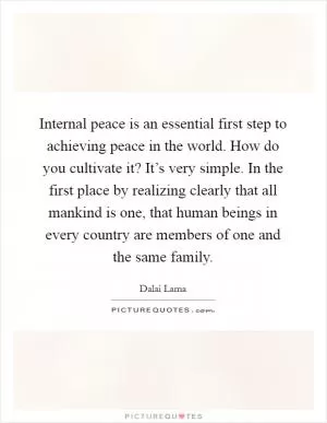 Internal peace is an essential first step to achieving peace in the world. How do you cultivate it? It’s very simple. In the first place by realizing clearly that all mankind is one, that human beings in every country are members of one and the same family Picture Quote #1