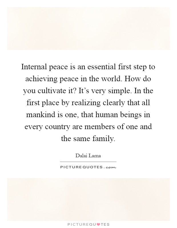 Internal peace is an essential first step to achieving peace in the world. How do you cultivate it? It's very simple. In the first place by realizing clearly that all mankind is one, that human beings in every country are members of one and the same family Picture Quote #1