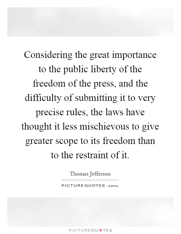 Considering the great importance to the public liberty of the freedom of the press, and the difficulty of submitting it to very precise rules, the laws have thought it less mischievous to give greater scope to its freedom than to the restraint of it Picture Quote #1