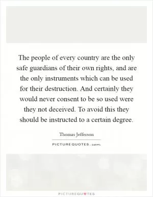 The people of every country are the only safe guardians of their own rights, and are the only instruments which can be used for their destruction. And certainly they would never consent to be so used were they not deceived. To avoid this they should be instructed to a certain degree Picture Quote #1