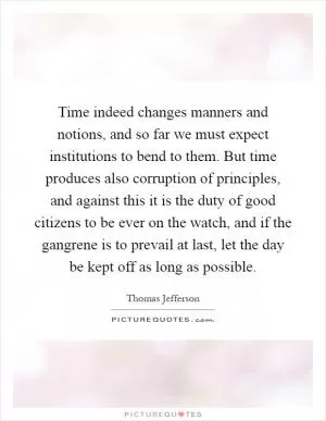 Time indeed changes manners and notions, and so far we must expect institutions to bend to them. But time produces also corruption of principles, and against this it is the duty of good citizens to be ever on the watch, and if the gangrene is to prevail at last, let the day be kept off as long as possible Picture Quote #1