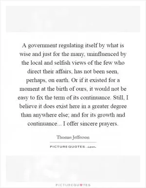 A government regulating itself by what is wise and just for the many, uninfluenced by the local and selfish views of the few who direct their affairs, has not been seen, perhaps, on earth. Or if it existed for a moment at the birth of ours, it would not be easy to fix the term of its continuance. Still, I believe it does exist here in a greater degree than anywhere else; and for its growth and continuance... I offer sincere prayers Picture Quote #1