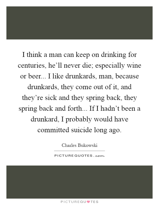 I think a man can keep on drinking for centuries, he'll never die; especially wine or beer... I like drunkards, man, because drunkards, they come out of it, and they're sick and they spring back, they spring back and forth... If I hadn't been a drunkard, I probably would have committed suicide long ago Picture Quote #1
