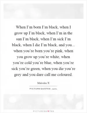When I’m born I’m black, when I grow up I’m black, when I’m in the sun I’m black, when I’m sick I’m black, when I die I’m black, and you... when you’re born you’re pink, when you grow up you’re white, when you’re cold you’re blue, when you’re sick you’re green, when you die you’re grey and you dare call me coloured Picture Quote #1