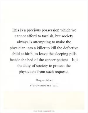 This is a precious possession which we cannot afford to tarnish, but society always is attempting to make the physician into a killer to kill the defective child at birth, to leave the sleeping pills beside the bed of the cancer patient... It is the duty of society to protect the physicians from such requests Picture Quote #1