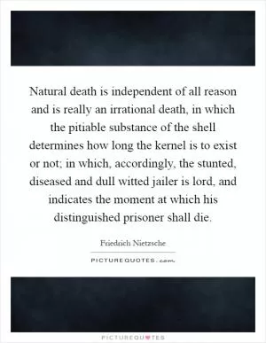 Natural death is independent of all reason and is really an irrational death, in which the pitiable substance of the shell determines how long the kernel is to exist or not; in which, accordingly, the stunted, diseased and dull witted jailer is lord, and indicates the moment at which his distinguished prisoner shall die Picture Quote #1