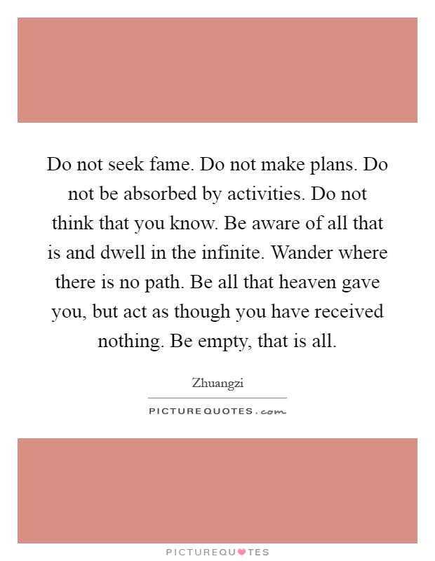 Do not seek fame. Do not make plans. Do not be absorbed by activities. Do not think that you know. Be aware of all that is and dwell in the infinite. Wander where there is no path. Be all that heaven gave you, but act as though you have received nothing. Be empty, that is all Picture Quote #1
