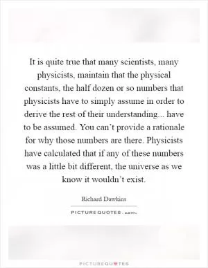 It is quite true that many scientists, many physicists, maintain that the physical constants, the half dozen or so numbers that physicists have to simply assume in order to derive the rest of their understanding... have to be assumed. You can’t provide a rationale for why those numbers are there. Physicists have calculated that if any of these numbers was a little bit different, the universe as we know it wouldn’t exist Picture Quote #1