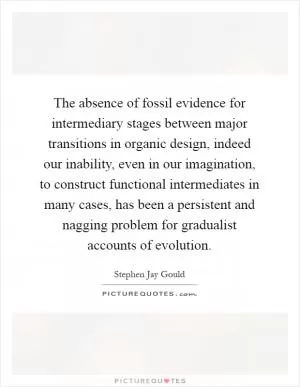 The absence of fossil evidence for intermediary stages between major transitions in organic design, indeed our inability, even in our imagination, to construct functional intermediates in many cases, has been a persistent and nagging problem for gradualist accounts of evolution Picture Quote #1