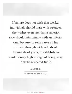 If nature does not wish that weaker individuals should mate with stronger, she wishes even less that a superior race should intermingle with an inferior one; because in such cases all her efforts, throughout hundreds of thousands of years, to establish an evolutionary higher stage of being, may thus be rendered futile Picture Quote #1