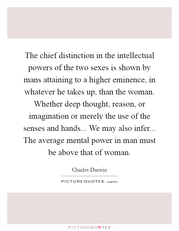 The chief distinction in the intellectual powers of the two sexes is shown by mans attaining to a higher eminence, in whatever he takes up, than the woman. Whether deep thought, reason, or imagination or merely the use of the senses and hands... We may also infer... The average mental power in man must be above that of woman Picture Quote #1