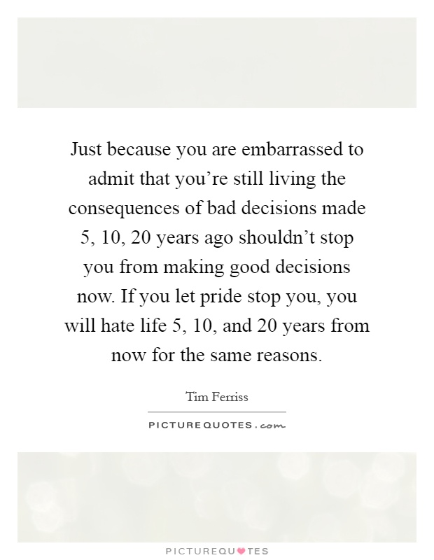Just because you are embarrassed to admit that you're still living the consequences of bad decisions made 5, 10, 20 years ago shouldn't stop you from making good decisions now. If you let pride stop you, you will hate life 5, 10, and 20 years from now for the same reasons Picture Quote #1