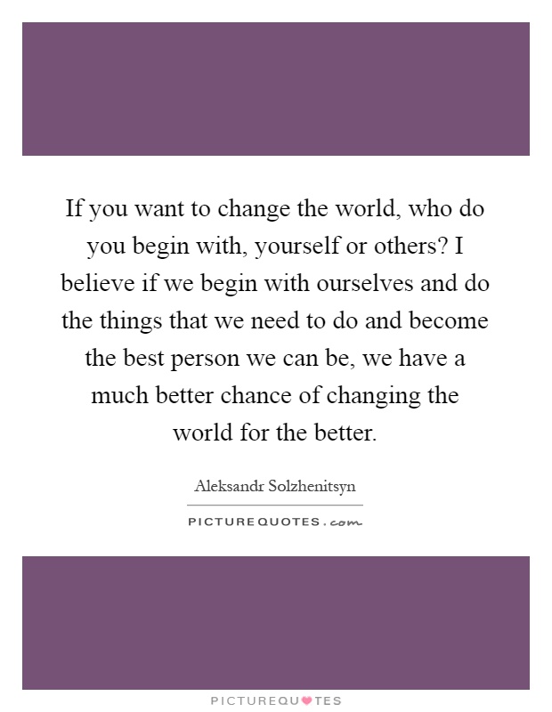 If you want to change the world, who do you begin with, yourself or others? I believe if we begin with ourselves and do the things that we need to do and become the best person we can be, we have a much better chance of changing the world for the better Picture Quote #1