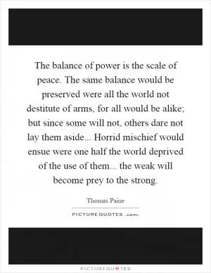 The balance of power is the scale of peace. The same balance would be preserved were all the world not destitute of arms, for all would be alike; but since some will not, others dare not lay them aside... Horrid mischief would ensue were one half the world deprived of the use of them... the weak will become prey to the strong Picture Quote #1