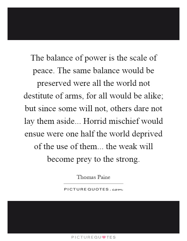 The balance of power is the scale of peace. The same balance would be preserved were all the world not destitute of arms, for all would be alike; but since some will not, others dare not lay them aside... Horrid mischief would ensue were one half the world deprived of the use of them... the weak will become prey to the strong Picture Quote #1