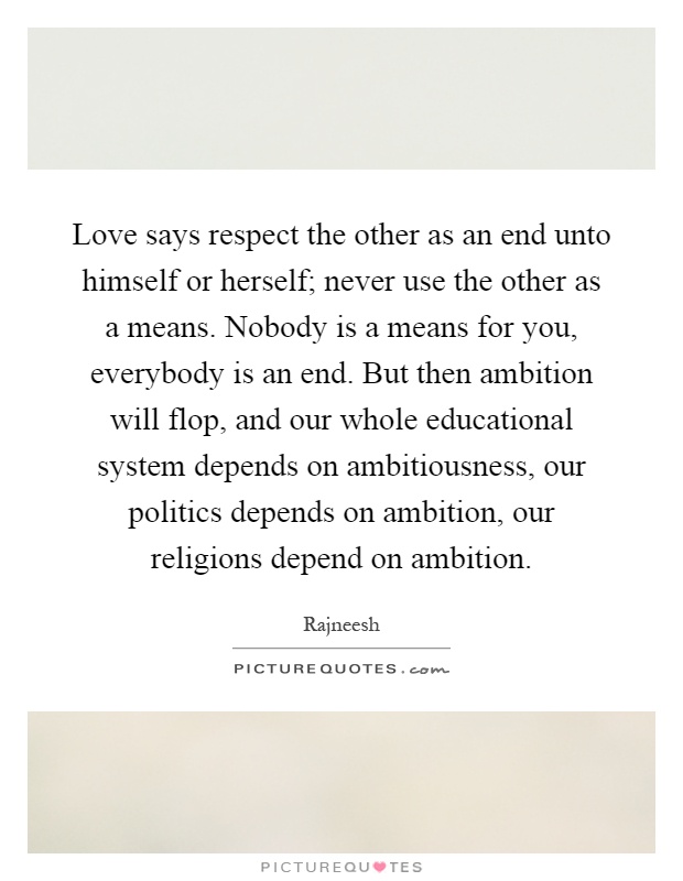 Love says respect the other as an end unto himself or herself; never use the other as a means. Nobody is a means for you, everybody is an end. But then ambition will flop, and our whole educational system depends on ambitiousness, our politics depends on ambition, our religions depend on ambition Picture Quote #1