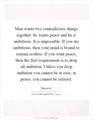 Man wants two contradictory things together: he wants peace and he is ambitious. It is impossible. If you are ambitious, then your mind is bound to remain restless. If you want peace, then the first requirement is to drop all ambition. Unless you drop ambition you cannot be at ease, at peace, you cannot be relaxed Picture Quote #1