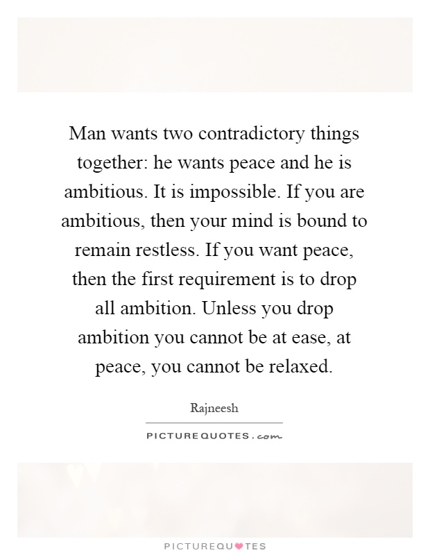 Man wants two contradictory things together: he wants peace and he is ambitious. It is impossible. If you are ambitious, then your mind is bound to remain restless. If you want peace, then the first requirement is to drop all ambition. Unless you drop ambition you cannot be at ease, at peace, you cannot be relaxed Picture Quote #1