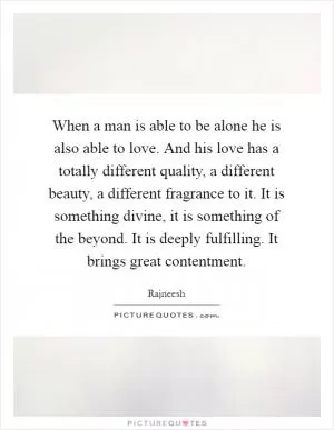 When a man is able to be alone he is also able to love. And his love has a totally different quality, a different beauty, a different fragrance to it. It is something divine, it is something of the beyond. It is deeply fulfilling. It brings great contentment Picture Quote #1