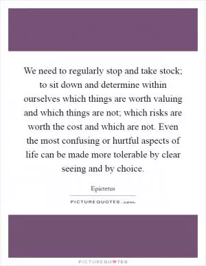 We need to regularly stop and take stock; to sit down and determine within ourselves which things are worth valuing and which things are not; which risks are worth the cost and which are not. Even the most confusing or hurtful aspects of life can be made more tolerable by clear seeing and by choice Picture Quote #1