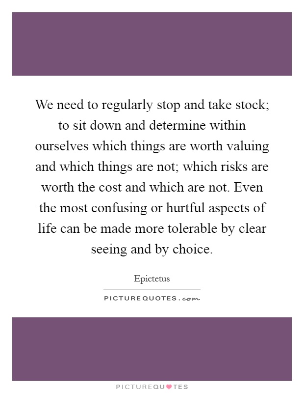 We need to regularly stop and take stock; to sit down and determine within ourselves which things are worth valuing and which things are not; which risks are worth the cost and which are not. Even the most confusing or hurtful aspects of life can be made more tolerable by clear seeing and by choice Picture Quote #1