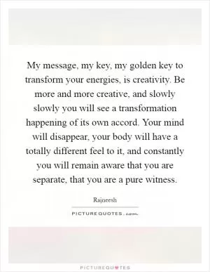 My message, my key, my golden key to transform your energies, is creativity. Be more and more creative, and slowly slowly you will see a transformation happening of its own accord. Your mind will disappear, your body will have a totally different feel to it, and constantly you will remain aware that you are separate, that you are a pure witness Picture Quote #1