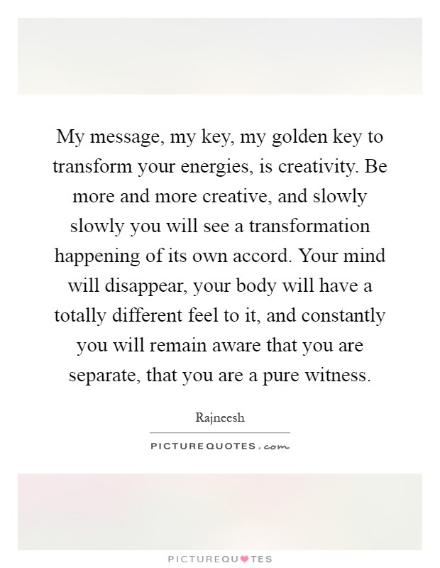 My message, my key, my golden key to transform your energies, is creativity. Be more and more creative, and slowly slowly you will see a transformation happening of its own accord. Your mind will disappear, your body will have a totally different feel to it, and constantly you will remain aware that you are separate, that you are a pure witness Picture Quote #1