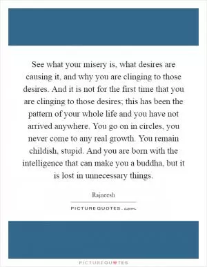 See what your misery is, what desires are causing it, and why you are clinging to those desires. And it is not for the first time that you are clinging to those desires; this has been the pattern of your whole life and you have not arrived anywhere. You go on in circles, you never come to any real growth. You remain childish, stupid. And you are born with the intelligence that can make you a buddha, but it is lost in unnecessary things Picture Quote #1