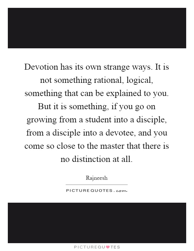 Devotion has its own strange ways. It is not something rational, logical, something that can be explained to you. But it is something, if you go on growing from a student into a disciple, from a disciple into a devotee, and you come so close to the master that there is no distinction at all Picture Quote #1