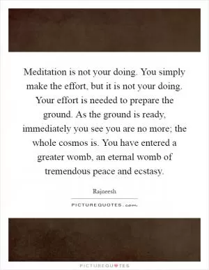 Meditation is not your doing. You simply make the effort, but it is not your doing. Your effort is needed to prepare the ground. As the ground is ready, immediately you see you are no more; the whole cosmos is. You have entered a greater womb, an eternal womb of tremendous peace and ecstasy Picture Quote #1