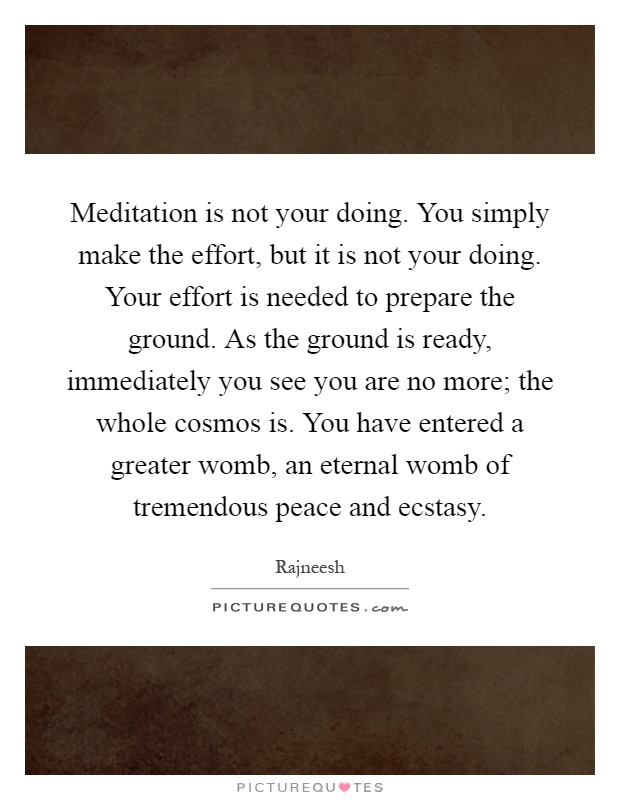 Meditation is not your doing. You simply make the effort, but it is not your doing. Your effort is needed to prepare the ground. As the ground is ready, immediately you see you are no more; the whole cosmos is. You have entered a greater womb, an eternal womb of tremendous peace and ecstasy Picture Quote #1