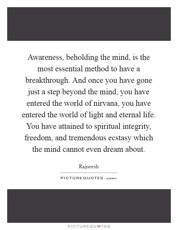 Awareness, beholding the mind, is the most essential method to have a breakthrough. And once you have gone just a step beyond the mind, you have entered the world of nirvana, you have entered the world of light and eternal life. You have attained to spiritual integrity, freedom, and tremendous ecstasy which the mind cannot even dream about Picture Quote #1
