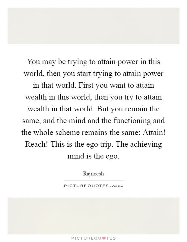 You may be trying to attain power in this world, then you start trying to attain power in that world. First you want to attain wealth in this world, then you try to attain wealth in that world. But you remain the same, and the mind and the functioning and the whole scheme remains the same: Attain! Reach! This is the ego trip. The achieving mind is the ego Picture Quote #1