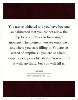 You are so addicted and you have become so habituated that you cannot allow the cup to be empty even for a single moment. The moment you see emptiness anywhere you start filling it. You are so scared of emptiness, you are so afraid.: emptiness appears like death. You will fill it with anything, but you will fill it Picture Quote #1