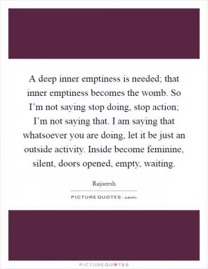 A deep inner emptiness is needed; that inner emptiness becomes the womb. So I’m not saying stop doing, stop action; I’m not saying that. I am saying that whatsoever you are doing, let it be just an outside activity. Inside become feminine, silent, doors opened, empty, waiting Picture Quote #1